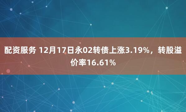 配资服务 12月17日永02转债上涨3.19%，转股溢价率16.61%