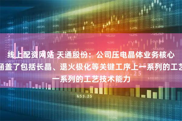 线上配资网站 天通股份：公司压电晶体业务核心技术主要涵盖了包括长晶、退火极化等关键工序上一系列的工艺技术能力