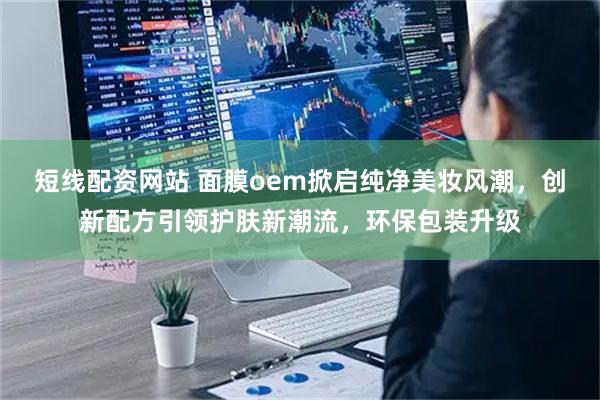 短线配资网站 面膜oem掀启纯净美妆风潮，创新配方引领护肤新潮流，环保包装升级