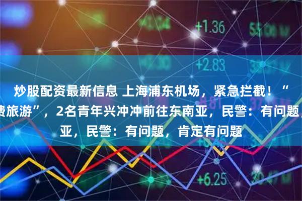 炒股配资最新信息 上海浦东机场，紧急拦截！“3万月薪+免费旅游”，2名青年兴冲冲前往东南亚，民警：有问题，肯定有问题