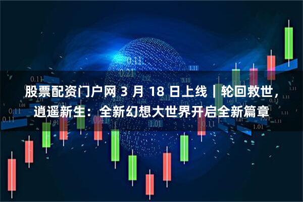 股票配资门户网 3 月 18 日上线｜轮回救世，逍遥新生：全新幻想大世界开启全新篇章