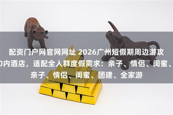配资门户网官网网址 2026广州短假期周边游攻略|6+2家400内酒店,适配全人群度假需求:亲子、情侣、闺蜜、团建、全家游