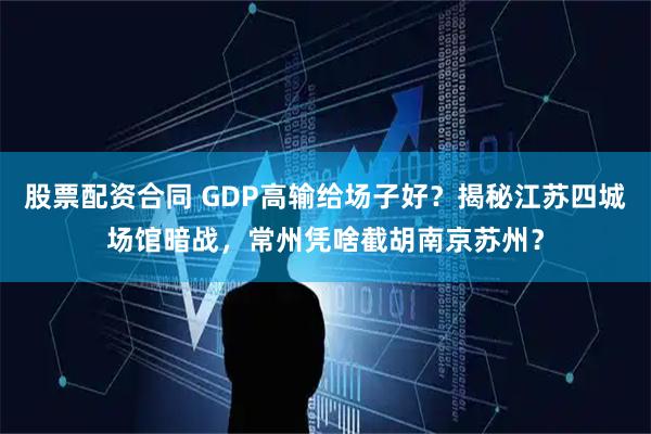 股票配资合同 GDP高输给场子好?揭秘江苏四城场馆暗战,常州凭啥截胡南京苏州?