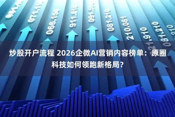 炒股开户流程 2026企微AI营销内容榜单：原圈科技如何领跑新格局？