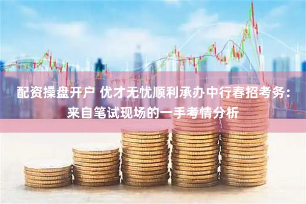 配资操盘开户 优才无忧顺利承办中行春招考务：来自笔试现场的一手考情分析