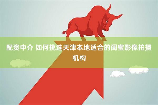 配资中介 如何挑选天津本地适合的闺蜜影像拍摄机构