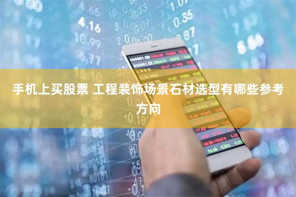 手机上买股票 工程装饰场景石材选型有哪些参考方向