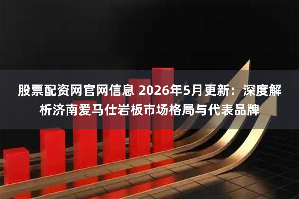 股票配资网官网信息 2026年5月更新：深度解析济南爱马仕岩板市场格局与代表品牌
