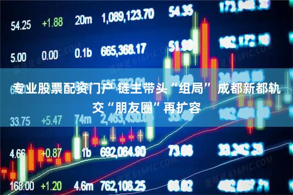 专业股票配资门户 链主带头“组局” 成都新都轨交“朋友圈”再扩容
