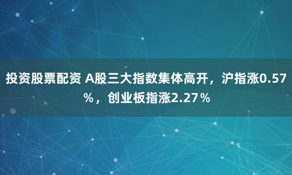 投资股票配资 A股三大指数集体高开，沪指涨0.57％，创业板指涨2.27％