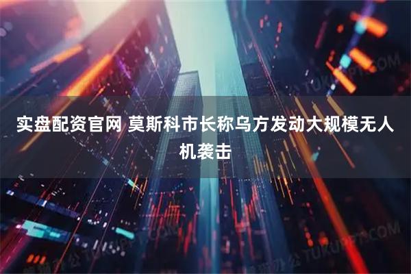 实盘配资官网 莫斯科市长称乌方发动大规模无人机袭击
