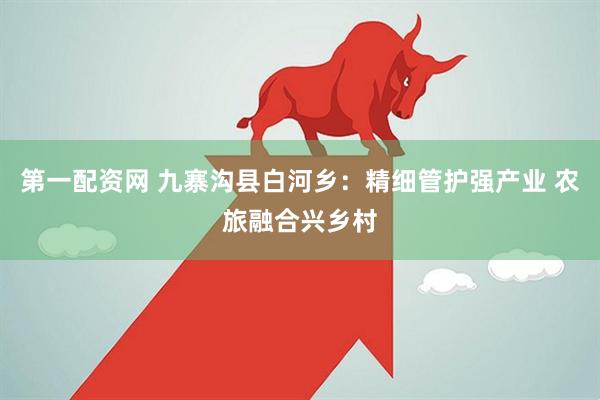 第一配资网 九寨沟县白河乡：精细管护强产业 农旅融合兴乡村