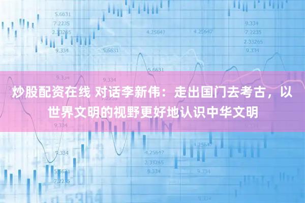 炒股配资在线 对话李新伟：走出国门去考古，以世界文明的视野更好地认识中华文明