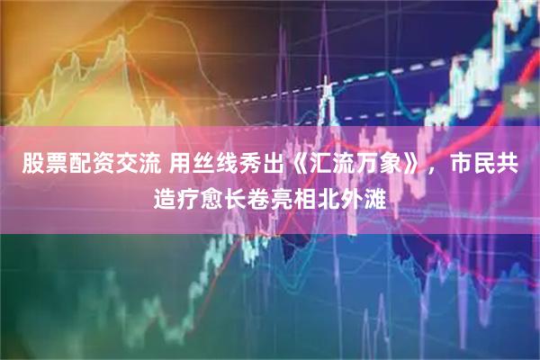 股票配资交流 用丝线秀出《汇流万象》,市民共造疗愈长卷亮相北外滩